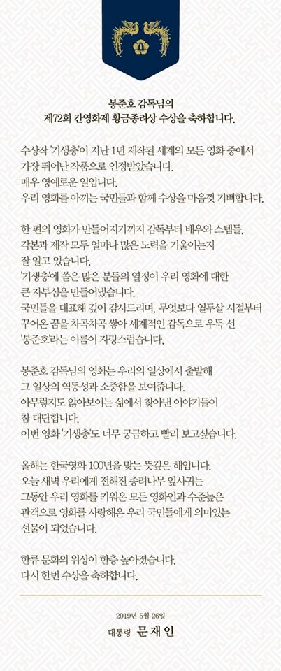 문 대통령은 "열두 살 시절부터 꾸어온 꿈을 차곡차곡 쌓아 세계적인 감독으로 우뚝 선 '봉준호'라는 이름이 자랑스럽습니다"라며 "아무렇지도 않아 보이는 삶에서 찾아낸 이야기들이 참 대단합니다. 이번 영화 '기생충'도 너무 궁금하고 빨리 보고 싶습니다"라고 소감을 밝혔다. 연합뉴스