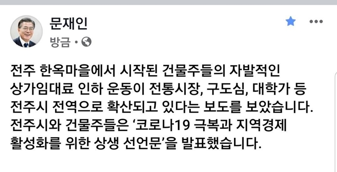 문재인 대통령은 16일 “전주 한옥마을에서 시작된 건물주들의 자발적 상가임대료 인하 운동이 전통시장·구도심·대학가 등 전주시 전역으로 확산하고 있다는 보도를 봤다”며 “전주시와 시민들께 박수를 보낸다”고 말했다. 전주시는 14일 김승수 시장과 건물주 40여명이 참석한 가운데 신종 코로나바이러스(코로나19) 사태로 어려움을 겪는 영세자영업자를 위해 상가 임대료를 자발적으로 인하하는 내용의 ‘코로나19 극복과 지역 경제 활성화를 위한 상생 협력 선언식’을 했다.